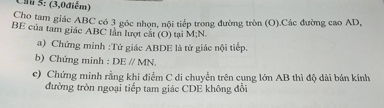 Cầu 5: (3,0điểm) 
Cho tam giác ABC có 3 góc nhọn, nội tiếp trong đường tròn (O).Các đường cao AD, 
BE của tam giác ABC lần lượt cắt (O) tại M; N. 
a) Chứng minh :Tứ giác ABDE là tứ giác nội tiếp. 
b) Chứng minh : DEparallel MN. 
c) Chứng minh rằng khi điểm C di chuyển trên cung lớn AB thì độ dài bán kính 
đường tròn ngoại tiếp tam giác CDE không đổi