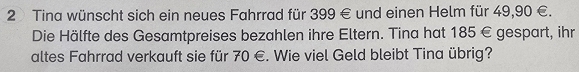 Tina wünscht sich ein neues Fahrrad für 399 € und einen Helm für 49,90 €. 
Die Hälfte des Gesamtpreises bezahlen ihre Eltern. Tina hat 185 € gespart, ihr 
altes Fahrrad verkauft sie für 70 €. Wie viel Geld bleibt Tina übrig?