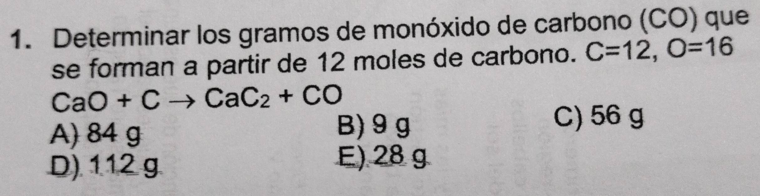 Determinar los gramos de monóxido de carbono (CO) que
se forman a partir de 12 moles de carbono. C=12, O=16
CaO+Cto CaC_2+CO
C) 56 g
A) 84 g
B) 9 g
D) 112 g
E) 28 g