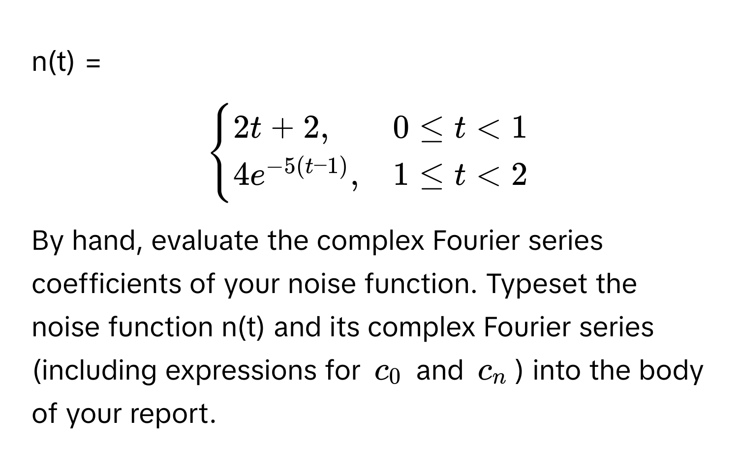 n(t) = 
$$begincases
2t + 2, & 0 ≤ t < 1 
4e^(-5(t-1)), & 1 ≤ t < 2
endcases$$

By hand, evaluate the complex Fourier series coefficients of your noise function. Typeset the noise function n(t) and its complex Fourier series (including expressions for $c_0$ and $c_n$) into the body of your report.