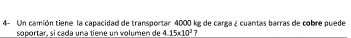 4- Un camión tiene la capacidad de transportar 4000 kg de carga ¿ cuantas barras de cobre puede 
soportar, si cada una tiene un volumen de 4.15* 10^3 ?