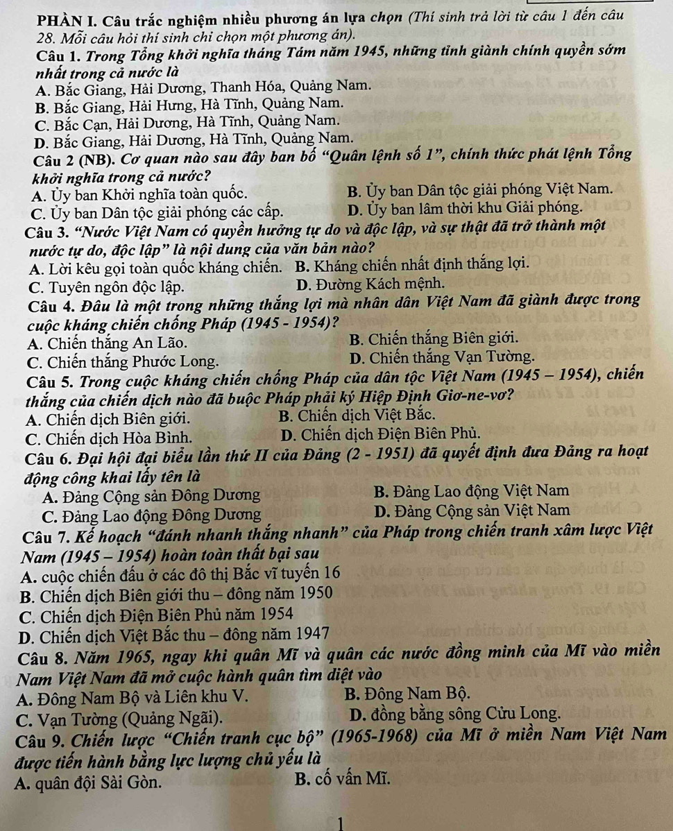 PHÀN I. Câu trắc nghiệm nhiều phương án lựa chọn (Thí sinh trả lời từ câu 1 đến câu
28. Mỗi câu hỏi thí sinh chỉ chọn một phương án).
Câu 1. Trong Tổng khởi nghĩa tháng Tám năm 1945, những tỉnh giành chính quyền sớm
nhất trong cả nước là
A. Bắc Giang, Hải Dương, Thanh Hóa, Quảng Nam.
B. Bắc Giang, Hải Hưng, Hà Tĩnh, Quảng Nam.
C. Bắc Cạn, Hải Dương, Hà Tĩnh, Quảng Nam.
D. Bắc Giang, Hải Dương, Hà Tĩnh, Quảng Nam.
Câu 2 (NB). Cơ quan nào sau đây ban bố “Quân lệnh số 1”, chính thức phát lệnh Tổng
khởi nghĩa trong cả nước?
A. Ủy ban Khởi nghĩa toàn quốc. B. Ủy ban Dân tộc giải phóng Việt Nam.
C. Ủy ban Dân tộc giải phóng các cấp. D. Ủy ban lâm thời khu Giải phóng.
Câu 3. “Nước Việt Nam có quyền hưởng tự do và độc lập, và sự thật đã trở thành một
nước tự do, độc lập” là nội dung của văn bản nào?
A. Lời kêu gọi toàn quốc kháng chiến. 6  B. Kháng chiến nhất định thắng lợi.
C. Tuyên ngôn độc lập. D. Đường Kách mệnh.
Câu 4. Đâu là một trong những thắng lợi mà nhân dân Việt Nam đã giành được trong
cuộc kháng chiến chống Pháp (1945 - 1954)?
A. Chiến thắng An Lão. B. Chiến thắng Biên giới.
C. Chiến thắng Phước Long. D. Chiến thắng Vạn Tường.
Câu 5. Trong cuộc kháng chiến chống Pháp của dân tộc Việt Nam (1945-1954) , chiến
thắng của chiến dịch nào đã buộc Pháp phải ký Hiệp Định Giơ-ne-vơ?
A. Chiến dịch Biên giới. B. Chiến dịch Việt Bắc.
C. Chiến dịch Hòa Bình.  D. Chiến dịch Điện Biên Phủ.
Câu 6. Đại hội đại biểu lần thứ II của Đảng (2 - 1951) đã quyết định đưa Đảng ra hoạt
động công khai lấy tên là
A. Đảng Cộng sản Đông Dương B. Đảng Lao động Việt Nam
C. Đảng Lao động Đông Dương D. Đảng Cộng sản Việt Nam
Câu 7. Kế hoạch “đánh nhanh thắng nhanh” của Pháp trong chiến tranh xâm lược Việt
Nam (1945 - 1954) hoàn toàn thất bại sau
A. cuộc chiến đấu ở các đô thị Bắc vĩ tuyến 16
B. Chiến dịch Biên giới thu - đông năm 1950
C. Chiến dịch Điện Biên Phủ năm 1954
D. Chiến dịch Việt Bắc thu - đông năm 1947
Câu 8. Năm 1965, ngay khi quân Mĩ và quân các nước đồng minh của Mĩ vào miền
Nam Việt Nam đã mở cuộc hành quân tìm diệt vào
A. Đông Nam Bộ và Liên khu V. B. Đông Nam Bộ.
C. Vạn Tường (Quảng Ngãi). D. đồng bằng sông Cửu Long.
Câu 9. Chiến lược “Chiến tranh cục bộ” (1965-1968) của Mĩ ở miền Nam Việt Nam
được tiến hành bằng lực lượng chủ yếu là
A. quân đội Sài Gòn. B. cố vấn Mĩ.
1