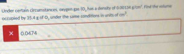 Under certain circumstances, oxygen gas (0, has a density of 00134g/cm^3 Find the volume 
occupied by 35.4 g of O_2 under the same conditions in units of cm^3. 
X 0.0474