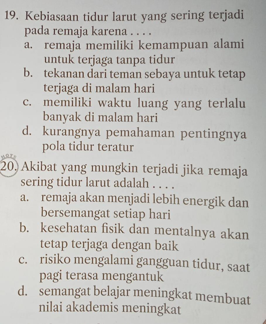 Kebiasaan tidur larut yang sering terjadi
pada remaja karena . . . .
a. remaja memiliki kemampuan alami
untuk terjaga tanpa tidur
b. tekanan dari teman sebaya untuk tetap
terjaga di malam hari
c. memiliki waktu luang yang terlalu
banyak di malam hari
d. kurangnya pemahaman pentingnya
pola tidur teratur

20. Akibat yang mungkin terjadi jika remaja
sering tidur larut adalah . . . .
a. remaja akan menjadi lebih energik dan
bersemangat setiap hari
b. kesehatan fisik dan mentalnya akan
tetap terjaga dengan baik
c. risiko mengalami gangguan tidur, saat
pagi terasa mengantuk
d. semangat belajar meningkat membuat
nilai akademis meningkat