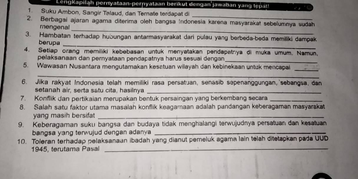 Lengkapiląh pernyataan-pernyataan berikut dengan jawaban yang tepat! 
_ 
1. Suku Ambon, Sangir Talaud, dan Ternate terdapat di 
_ 
2. Berbagai ajaran agama diterima oleh bangsa (ndonesia karena masyarakat sebelumnya sudah 
mengenal 
3. Hambatan terhadap hubungan antarmasyarakat dari pulau yang berbeda-beda memiliki dampak 
berupa_ 
4. Setiap orang memiliki kebebasan untuk menyatakan pendapatnya di muka umum. Namun, 
_ 
pelaksanaan dan pernyataan pendapatnya harus sesuai dengan 
5. Wawasan Nusantara mengutamakan kesatuan wilayah dan kebinekaan untuk mencapai_ 
_ 
6. Jika rakyat Indonesia telah memiliki rasa persatuan, senasib sepenanggungan, sebangsa, dan 
setanah air, serta satu cita, hasilnya_ 
7. Konflik dan pertikaian merupakan bentuk persaingan yang berkembang secara_ 
8. Salah satu faktor utama masalah konflik keagamaan adalah pandangan keberagaman masyarakat 
yang masih bersifat_ 
9. Keberagaman suku bangsa dan budaya tidak menghalangi terwujudnya persatuan dan kesatuan 
bangsa yang terwujud dengan adanya_ 
10. Toleran terhadap pelaksanaan ibadah yang dianut pemeluk agama lain telah ditetapkan pada UUD 
1945, terutama Pasal_