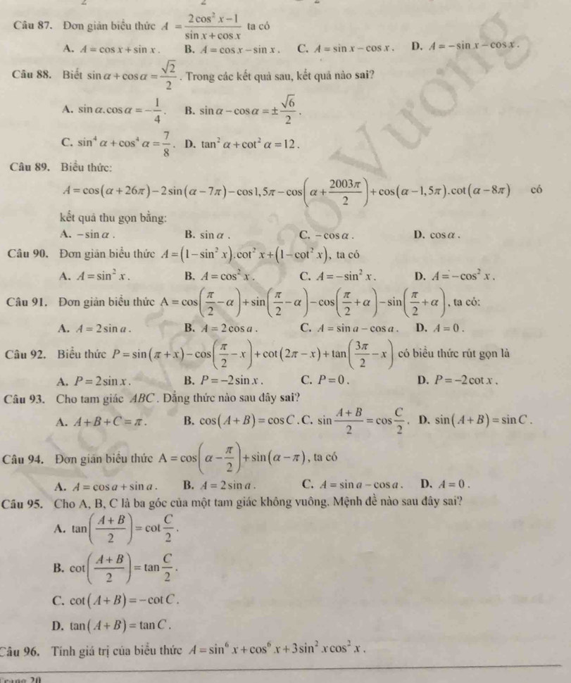 Đơn giản biểu thức A= (2cos^2x-1)/sin x+cos x  ta có
A. A=cos x+sin x. B. A=cos x-sin x. C. A=sin x-cos x. D. A=-sin x-cos x.
Câu 88. Biết sin alpha +cos alpha = sqrt(2)/2 . Trong các kết quả sau, kết quả nào sai?
A. sin alpha .cos alpha =- 1/4 . B. sin alpha -cos alpha =±  sqrt(6)/2 .
C. sin^4alpha +cos^4alpha = 7/8  D. tan^2alpha +cot^2alpha =12.
Câu 89. Biểu thức:
A=cos (alpha +26π )-2sin (alpha -7π )-cos 1,5π -cos (alpha + 2003π /2 )+cos (alpha -1,5π ).cot (alpha -8π ) có
kết quả thu gọn bằng:
A. -sin alpha . B. sin alpha . C. -cos alpha . D. cos alpha .
Câu 90. Đơn gián biểu thức A=(1-sin^2x).cot^2x+(1-cot^2x), tacdot O
A. A=sin^2x. B. A=cos^2x. C. A=-sin^2x. D. A=-cos^2x.
Câu 91. Đơn giản biểu thức A=cos ( π /2 -alpha )+sin ( π /2 -alpha )-cos ( π /2 +alpha )-sin ( π /2 +alpha ) , ta có:
A. A=2sin a. B. A=2cos a. C. A=sin a-cos a. D. A=0.
Câu 92. Biểu thức P=sin (π +x)-cos ( π /2 -x)+cot (2π -x)+tan ( 3π /2 -x) có biểu thức rút gọn là
A. P=2sin x. B. P=-2sin x. C. P=0. D. P=-2cot x.
Câu 93. Cho tam giác ABC . Đẳng thức nào sau đây sai?
A. A+B+C=π . B. cos (A+B)=cos C. C, sin  (A+B)/2 =cos  C/2 . D. sin (A+B)=sin C.
Câu 94. Đơn gián biểu thức A=cos (alpha - π /2 )+sin (alpha -π ) , ta có
A. A=cos a+sin a. B. A=2sin a. C. A=sin a-cos a. D. A=0.
Câu 95. Cho A, B, C là ba góc của một tam giác không vuông. Mệnh đề nào sau đây sai?
A. tan ( (A+B)/2 )=cot  C/2 .
B. cot ( (A+B)/2 )=tan  C/2 .
C. cot (A+B)=-cot C.
D. tan (A+B)=tan C.
Câu 96. Tính giá trị của biểu thức A=sin^6x+cos^6x+3sin^2xcos^2x.