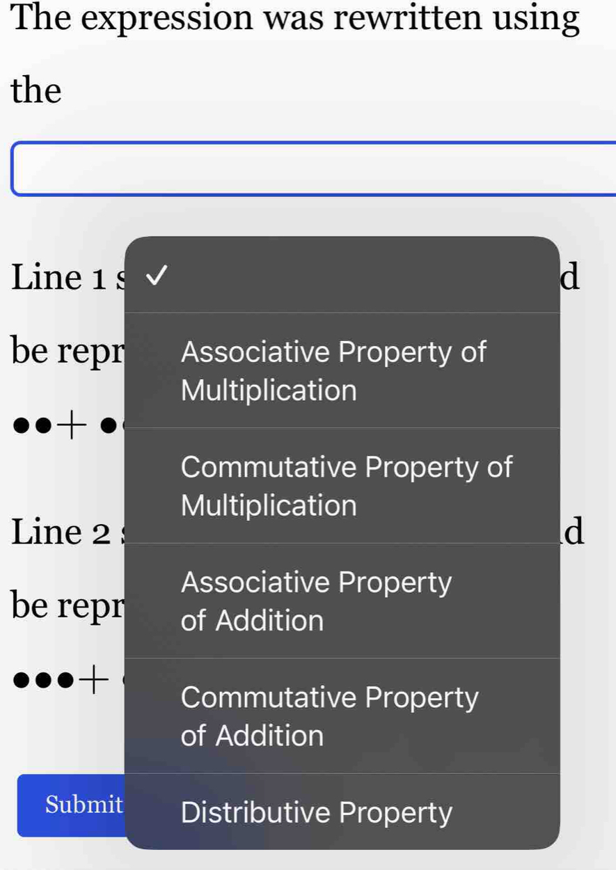 The expression was rewritten using
the
Line 1 s d
be repr Associative Property of
Multiplication
Commutative Property of
Multiplication
Line 2 d
Associative Property
be repr of Addition
+
Commutative Property
of Addition
Submit Distributive Property