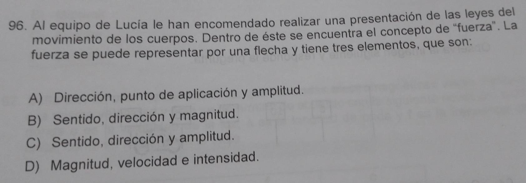 Al equipo de Lucía le han encomendado realizar una presentación de las leyes del
movimiento de los cuerpos. Dentro de éste se encuentra el concepto de “fuerza”. La
fuerza se puede representar por una flecha y tiene tres elementos, que son:
A) Dirección, punto de aplicación y amplitud.
B) Sentido, dirección y magnitud.
C) Sentido, dirección y amplitud.
D) Magnitud, velocidad e intensidad.