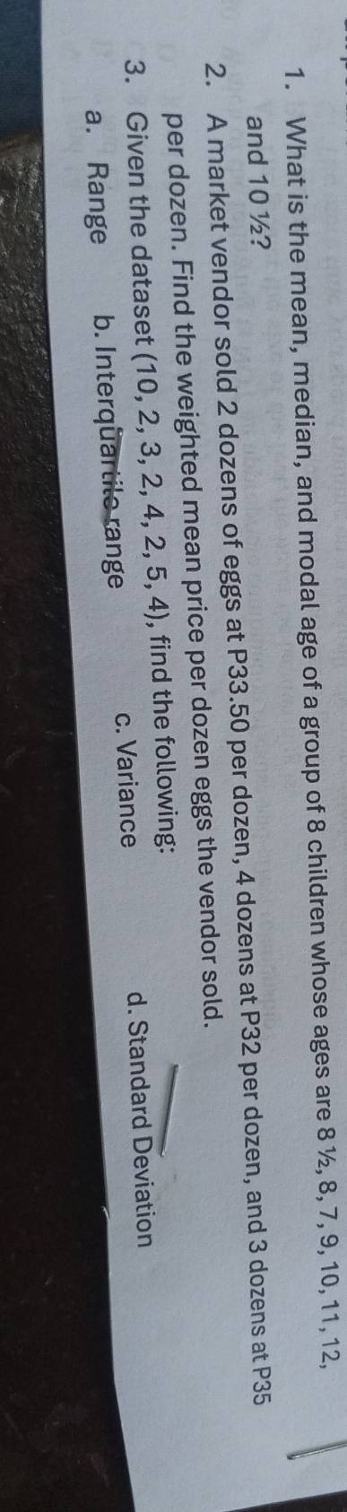 What is the mean, median, and modal age of a group of 8 children whose ages are 8 ½, 8, 7, 9, 10, 11, 12, 
and 10 ½? 
2. A market vendor sold 2 dozens of eggs at P33.50 per dozen, 4 dozens at P32 per dozen, and 3 dozens at P35
per dozen. Find the weighted mean price per dozen eggs the vendor sold. 
3. Given the dataset (10,2,3,2,4,2,5,4) , find the following: 
a. Range b. Interqüartile range c. Variance d. Standard Deviation
