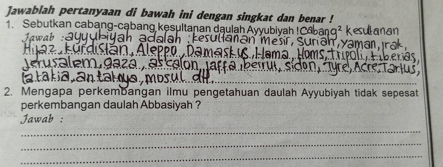 Jawablah pertanyaan di bawah ini dengan singkat dan benar ! 
1. Sebutkan cabang-cąbang kęsultanan daulah Ayyubiyah ! 
Jawab: 
2. Mengapa perkembangan ilmu pengetahuan daulah Ayyubiyah tidak sepesat 
perkembangan daulah Abbasiyah ? 
Jawab : 
_ 
_ 
_