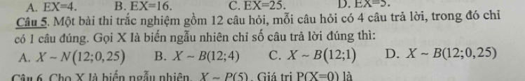 A. EX=4. B. EX=16. C. EX=25. D. EX=5. 
Câu 5. Một bài thi trắc nghiệm gồm 12 câu hỏi, mỗi câu hỏi có 4 câu trả lời, trong đó chỉ
có 1 câu đúng. Gọi X là biến ngẫu nhiên chỉ số câu trả lời đúng thì:
A. Xsim N(12;0,25) B. Xsim B(12;4) C. Xsim B(12;1) D. Xsim B(12;0,25)
Câu 6. Cho X là biển ngẫu nhiên. Xsim P(5). Giá tri P(X=0) là