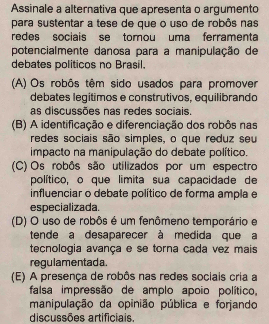 Assinale a alternativa que apresenta o argumento
para sustentar a tese de que o uso de robôs nas
redes sociais se tornou uma ferramenta
potencialmente danosa para a manipulação de
debates políticos no Brasil.
(A) Os robôs têm sido usados para promover
debates legítimos e construtivos, equilibrando
as discussões nas redes sociais.
(B) A identificação e diferenciação dos robôs nas
redes sociais são simples, o que reduz seu
impacto na manipulação do debate político.
(C) Os robôs são utilizados por um espectro
político, o que limita sua capacidade de
influenciar o debate político de forma ampla e
especializada.
(D) O uso de robôs é um fenômeno temporário e
tende a desaparecer à medida que a
tecnologia avança e se torna cada vez mais
regulamentada.
(E) A presença de robôs nas redes sociais cria a
falsa impressão de amplo apoio político,
manipulação da opinião pública e forjando
discussões artificiais.