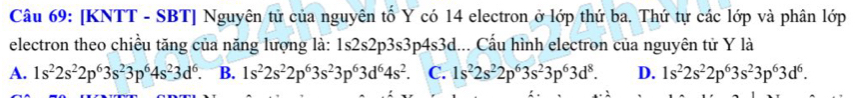 [KNTT - SBT] Nguyên tử của nguyên tố Y có 14 electron ở lớp thứ ba. Thứ tự các lớp và phân lớp
electron theo chiều tăng của năng lượng là: 1s2s2p3s3p4s3d... Cẩu hình electron của nguyên tử Y là
A. 1s^22s^22p^63s^23p^64s^23d^6. B. 1s^22s^22p^63s^23p^63d^64s^2 C. 1s^22s^22p^63s^23p^63d^8. D. 1s^22s^22p^63s^23p^63d^6.