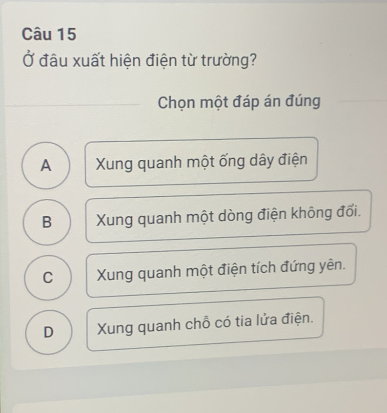 Ở đầu xuất hiện điện từ trường?
Chọn một đáp án đúng
A Xung quanh một ống dây điện
B Xung quanh một dòng điện không đổi.
C Xung quanh một điện tích đứng yên.
D Xung quanh chỗ có tia lửa điện.