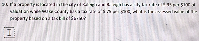 If a property is located in the city of Raleigh and Raleigh has a city tax rate of $.35 per $100 of 
valuation while Wake County has a tax rate of $.75 per $100, what is the assessed value of the 
property based on a tax bill of $6750?