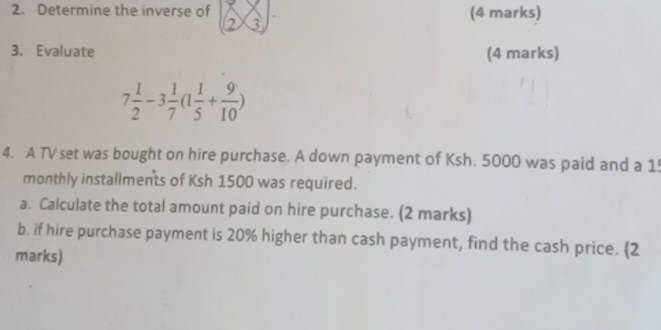 Determine the inverse of (2* 3)· (4 marks) 
3. Evaluate (4 marks)
7 1/2 -3 1/7 (1 1/5 + 9/10 )
4. A TV set was bought on hire purchase. A down payment of Ksh. 5000 was paid and a 1
monthly installments of Ksh 1500 was required. 
a. Calculate the total amount paid on hire purchase. (2 marks) 
b. if hire purchase payment is 20% higher than cash payment, find the cash price. (2 
marks)