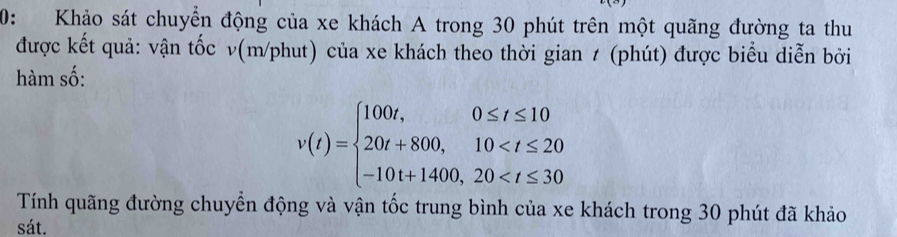 0: Khảo sát chuyển động của xe khách A trong 30 phút trên một quãng đường ta thu 
được kết quả: vận tốc v(m/phut) của xe khách theo thời gian ≠ (phút) được biểu diễn bởi 
hàm số:
v(t)=beginarrayl 100t,0≤ t≤ 10 20t+800,10
Tính quãng đường chuyển động và vận tốc trung bình của xe khách trong 30 phút đã khảo 
sát.