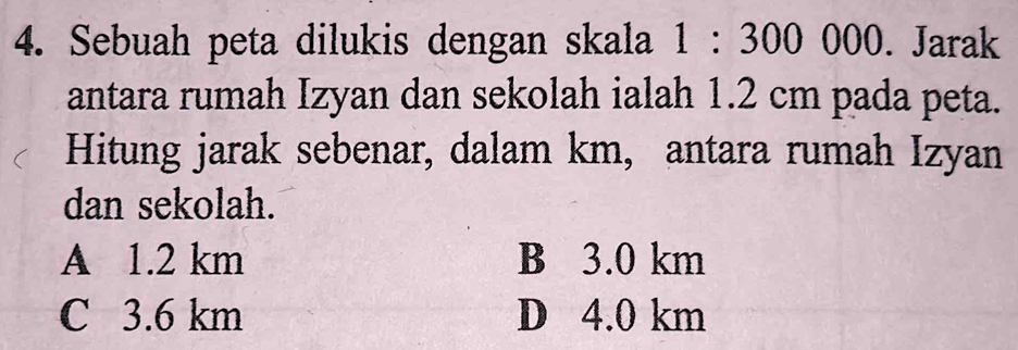 Sebuah peta dilukis dengan skala 1:300000. Jarak
antara rumah Izyan dan sekolah ialah 1.2 cm pada peta.
Hitung jarak sebenar, dalam km, antara rumah Izyan
dan sekolah.
A 1.2 km B 3.0 km
C 3.6 km D 4.0 km