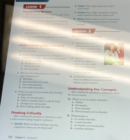 LESSON 1 8. Explain. Hime might depression affect
your sleep?
Vocabulary Review 9. Analyze. How might community violence
Use the cocabalary termss listed on page 131 to cause someone to become depressed?
complete the following sintements. 10. Discuss. While being treated for depression,
1. PYoluned fhelings of helplessness, hopeless- what else can you do to help the healing 
i and saidsess can be a sign that you are .
=ufferit freक process?
2. Feelpt of unease pe  e  y a w bo ut wha LESSON 2
may happen are signs of_
3. A lack of strong feeling, interest, or concero Vocabulary Review Choose the correct term in the sentences below.
T eated
11. Ilnesses that involve
Understanding Key Concepts fore with everyday living  mood extremes that int 
After reading the question ne statement, seles t
the correct answer. are called mood dsanders .
A i gma
4. Which of the following is not a change in 12. Patterns of behavior in
befeavior one might expect with depression?
b. Eating too much 4. Truble sleeping which the rights of
others or basie social
c. Eating too little rules are violated are
d. Running alone typical of a mental disorder 
conduct disorder
5. Which of the following is not a warning 13. Conditions in which real or inagined
sign of depression?
a. Boredum fears are difficult to control are called
b. Increased interest in life stigmal anxiety disorder.
c. Poor coneentration
d. Increased irritability Understanding Key Concepts
6. What can you do if you think that you may the correct answer. After reading the question or statement, select
be depressed?
a. Start an exercise plan. 14. Which is nof an anxiety disorder?
b. Talk to a trusted adult to ask for help. a. Phobia
c. Change your eating plan. b. Pyromania
d. Start reading about the topic. c. Panic disorder
d. Post-traumatic stress disorder
Thinking Critically 15. Kleptomania is
After reading the question or statement, write a. an anxiety disorder.
a short answer using complete sentences. b. a mood disorder.
7. Identify. What are three feelings you may d. a conduct disorder. C. an impulse control disorder.
experience when you are depressed?
132 Chapter 5 Assess/nent