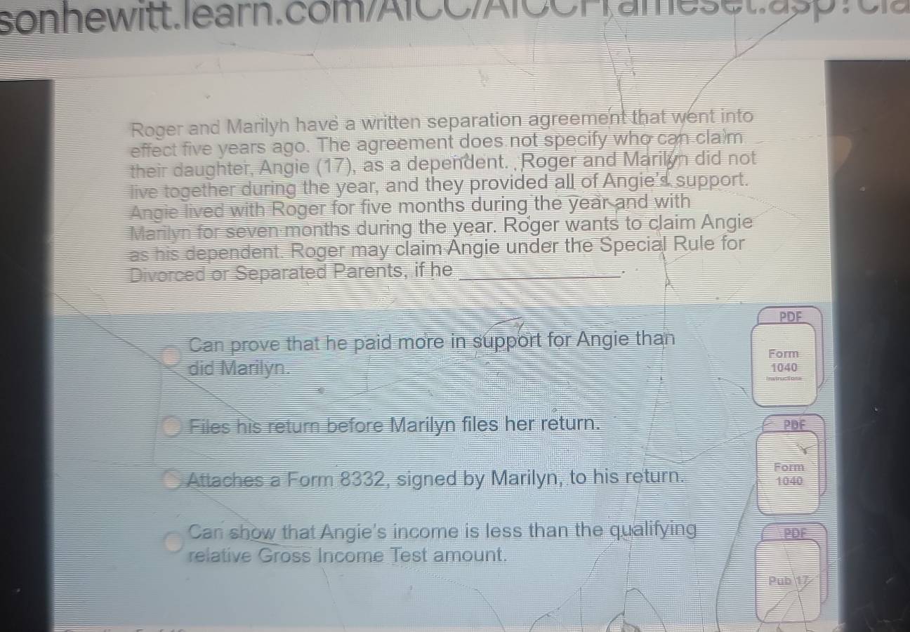 Roger and Marilyh have a written separation agreement that went into 
effect five years ago. The agreement does not specify who can cla m 
their daughter, Angie (17), as a dependent. Roger and Marilan did not 
live together during the year, and they provided all of Angie's support. 
Angie lived with Roger for five months during the year and with 
Marilyn for seven months during the year. Roger wants to claim Angie 
as his dependent. Roger may claim Angie under the Special Rule for 
Divorced or Separated Parents, if he _. 
PDF 
Can prove that he paid more in support for Angie than 
Form 
did Marilyn. 1040
Files his return before Marilyn files her return. PDF 
Form 
Attaches a Form 8332, signed by Marilyn, to his return. 1040
Can show that Angie's income is less than the qualifying PDF 
relative Gross Income Test amount. 
Puby