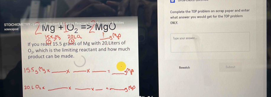 Complete the TOP problem on scrap paper and enter 
what answer you would get for the TOP problem 
STOICHIOMETRY Moles ONLY. 
sciencepost IVIg+O_2= MgO
Type your answer... 
If you react 15.5 grams of Mg with 20 Liters of
O_2 , which is the limiting reactant and how much 
product can be made. 
Rewatch Submit 
_ 
_ 
_ = _ gm_8 
_ 
_ 
_ 
_