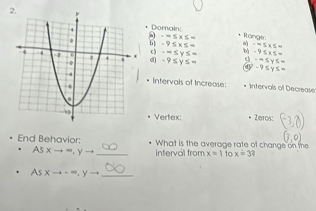 Domain:
-∈fty ≤ x≤ ∈fty Range: 
b) -9≤ x≤ ∈fty a) -∈fty ≤ x≤ ∈fty
b) -9≤ x≤ ∈fty
c) -∈fty ≤ y≤ ∈fty c) -∈fty ≤ y≤ ∈fty
d ) -9≤ y≤ ∈fty
dy -9≤ y≤ ∈fty
Intervals of Increase: 
Intervals of Decrease 
Vertex: Zeros: 
End Behavior: What is the average rate of change on the 
AS Xto ∈fty , Y _ 
interval from x=1 to xoverset .=3
As Xto - ∞. y _