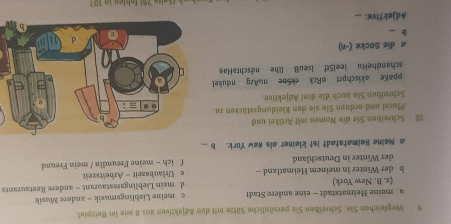 Vergleichen Sie. Schreiben Sie persönliche Sätze mit den Adjektiven aus 8 wie im Beispiel.
a meine Heimatstadt - eine andere Stadt c meine Lieblingsmusik - andere Musik
(z. B. New York) d mein Lieblingsrestaurant - andere Restaurants
b der Winter in meinem Heimatland - e Urlaubszeit - Arbeitszeit
der Winter in Deutschland f ich - meine Freundin / mein Freund
a Meine Heimatstadt ist kleiner als New York. b ...
10 Schreiben Sie die Nomen mit Artikel und
Plural und ordnen Sie sie den Kleidungsstücken zu.
Schreiben Sie auch die drei Adjektive.
ppaKe akischprt oRck ckSoe nuAzg ndukel
schandheHu ieelStf lseuB llhe ndschtaHae
a die Socke (-n)
b ...
Adjektive: ...
