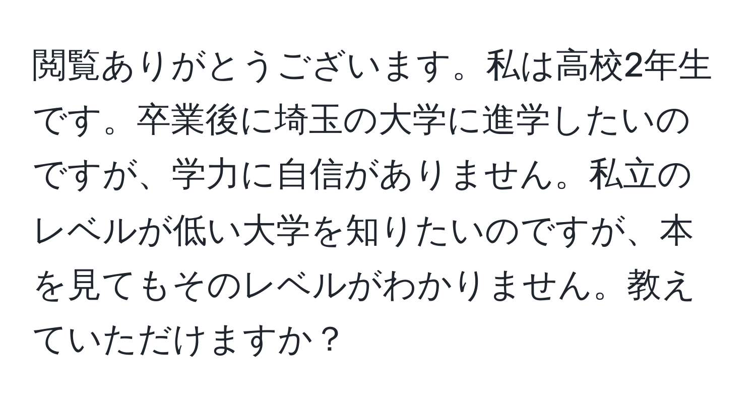 閲覧ありがとうございます。私は高校2年生です。卒業後に埼玉の大学に進学したいのですが、学力に自信がありません。私立のレベルが低い大学を知りたいのですが、本を見てもそのレベルがわかりません。教えていただけますか？