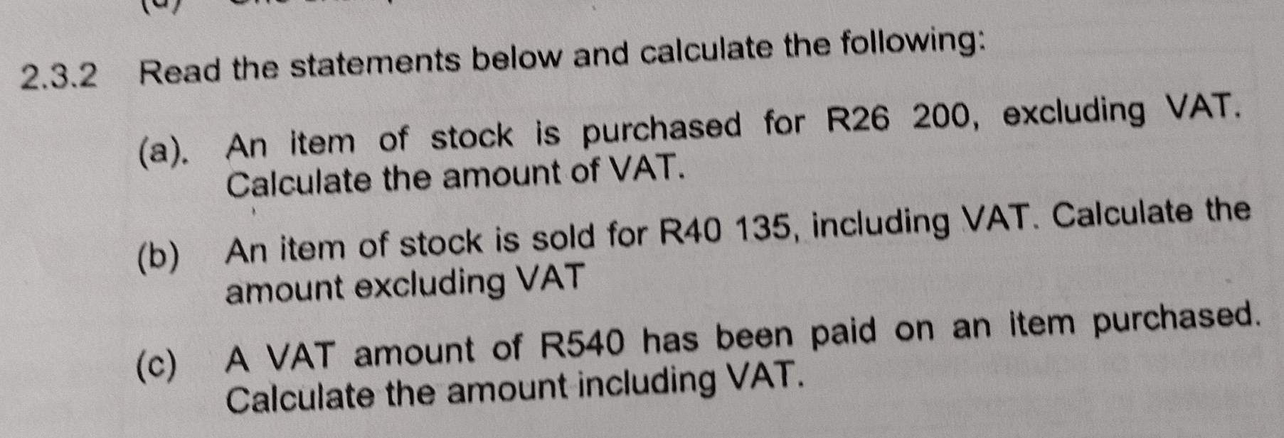 Read the statements below and calculate the following: 
(a). An item of stock is purchased for R26 200, excluding VAT. 
Calculate the amount of VAT. 
(b) An item of stock is sold for R40 135, including VAT. Calculate the 
amount excluding VAT 
(c) A VAT amount of R540 has been paid on an item purchased. 
Calculate the amount including VAT.