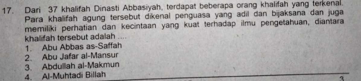 Dari 37 khalifah Dinasti Abbasiyah, terdapat beberapa orang khalifah yang terkenal.
Para khalifah agung tersebut dikenal penguasa yang adil dan bijaksana dan juga
memiliki perhatian dan kecintaan yang kuat terhadap ilmu pengetahuan, diantara
khalifah tersebut adalah ....
1. Abu Abbas as-Saffah
2. Abu Jafar al-Mansur
3. Abdullah al-Makmun
4. Al-Muhtadi Billah
3