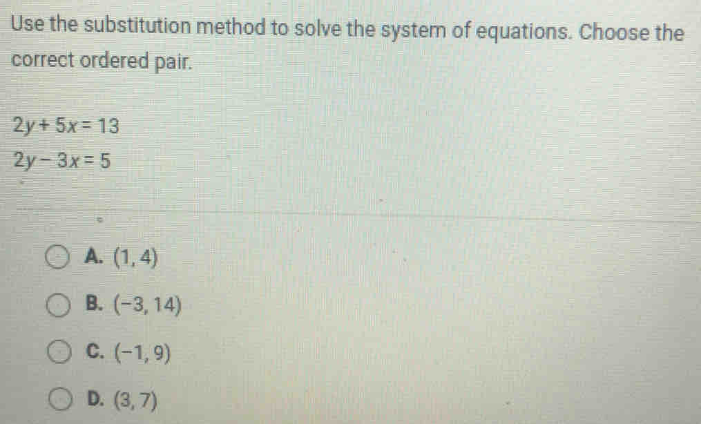 Use the substitution method to solve the system of equations. Choose the
correct ordered pair.
2y+5x=13
2y-3x=5
A. (1,4)
B. (-3,14)
C. (-1,9)
D. (3,7)