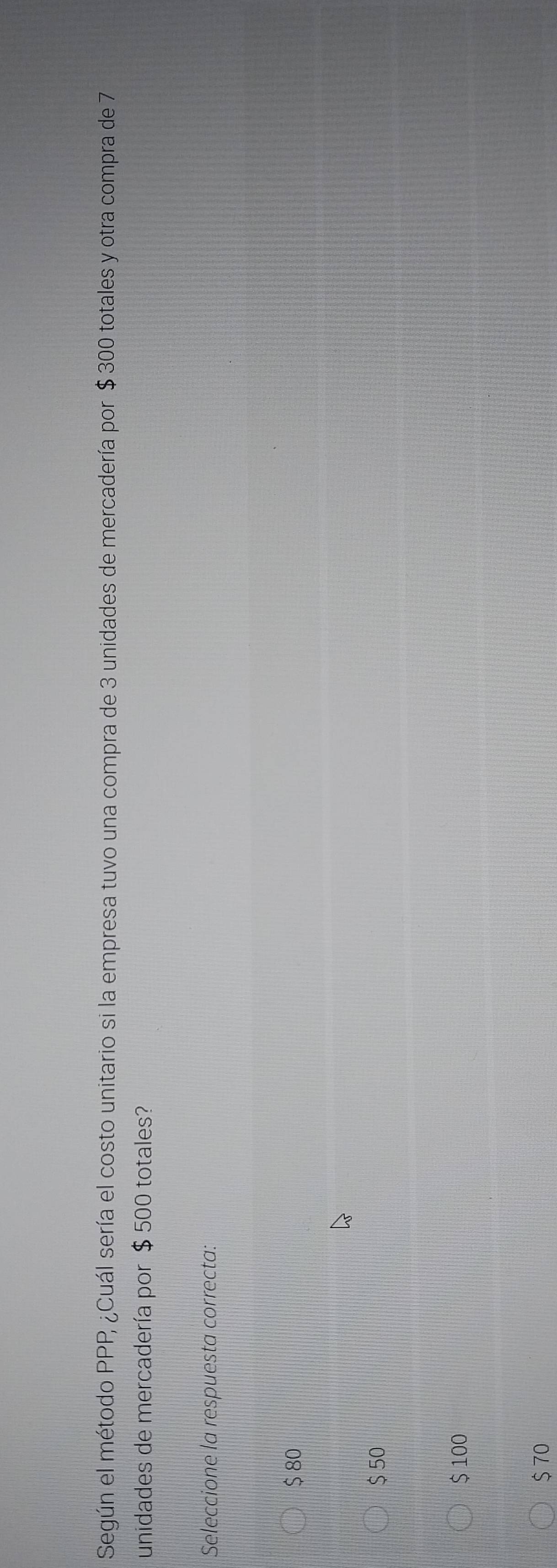 Según el método PPP, ¿Cuál sería el costo unitario si la empresa tuvo una compra de 3 unidades de mercadería por $ 300 totales y otra compra de 7
unidades de mercadería por $ 500 totales?
Seleccione la respuesta correcta:
$ 80
$50
$ 100
$70