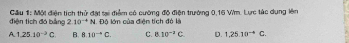 Một điện tích thử đặt tại điểm có cường độ điện trường 0,16 V/m. Lực tác dụng lên
điện tích đó bằng 2.10^(-4)N. Độ lớn của điện tích đó là
A. 1,25.10^(-3)C. B. 8.10^(-4)C. C. 8.10^(-2)C. D. 1,25.10^(-4)C.