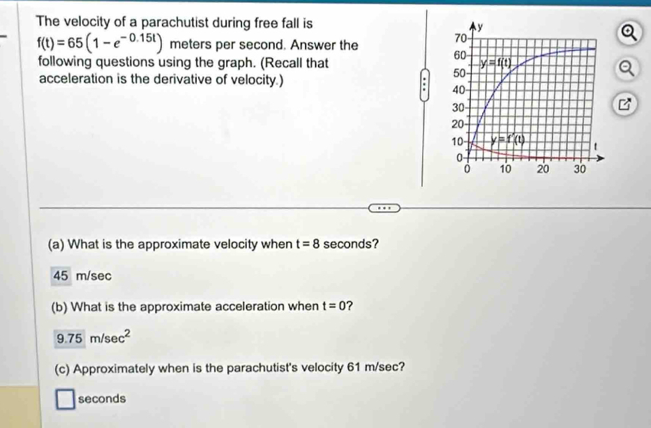 The velocity of a parachutist during free fall is
f(t)=65(1-e^(-0.15t)) meters per second. Answer the
following questions using the graph. (Recall that 
acceleration is the derivative of velocity.)
(a) What is the approximate velocity when t=8 seconds?
45 m/sec
(b) What is the approximate acceleration when t=0 ?
9.75m/sec^2
(c) Approximately when is the parachutist's velocity 61 m/sec?
seconds