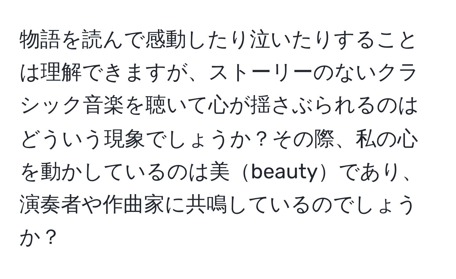 物語を読んで感動したり泣いたりすることは理解できますが、ストーリーのないクラシック音楽を聴いて心が揺さぶられるのはどういう現象でしょうか？その際、私の心を動かしているのは美beautyであり、演奏者や作曲家に共鳴しているのでしょうか？