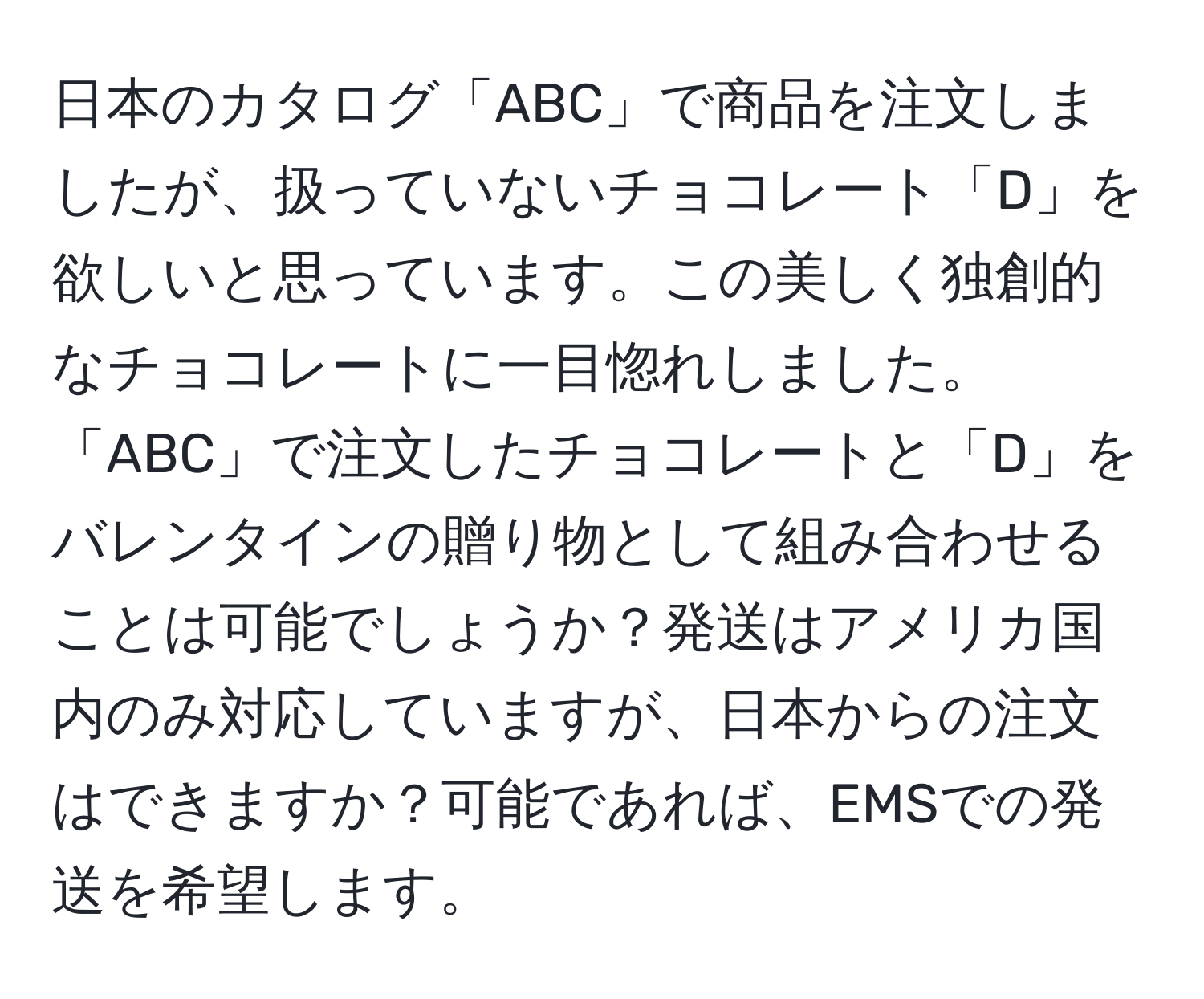 日本のカタログ「ABC」で商品を注文しましたが、扱っていないチョコレート「D」を欲しいと思っています。この美しく独創的なチョコレートに一目惚れしました。「ABC」で注文したチョコレートと「D」をバレンタインの贈り物として組み合わせることは可能でしょうか？発送はアメリカ国内のみ対応していますが、日本からの注文はできますか？可能であれば、EMSでの発送を希望します。