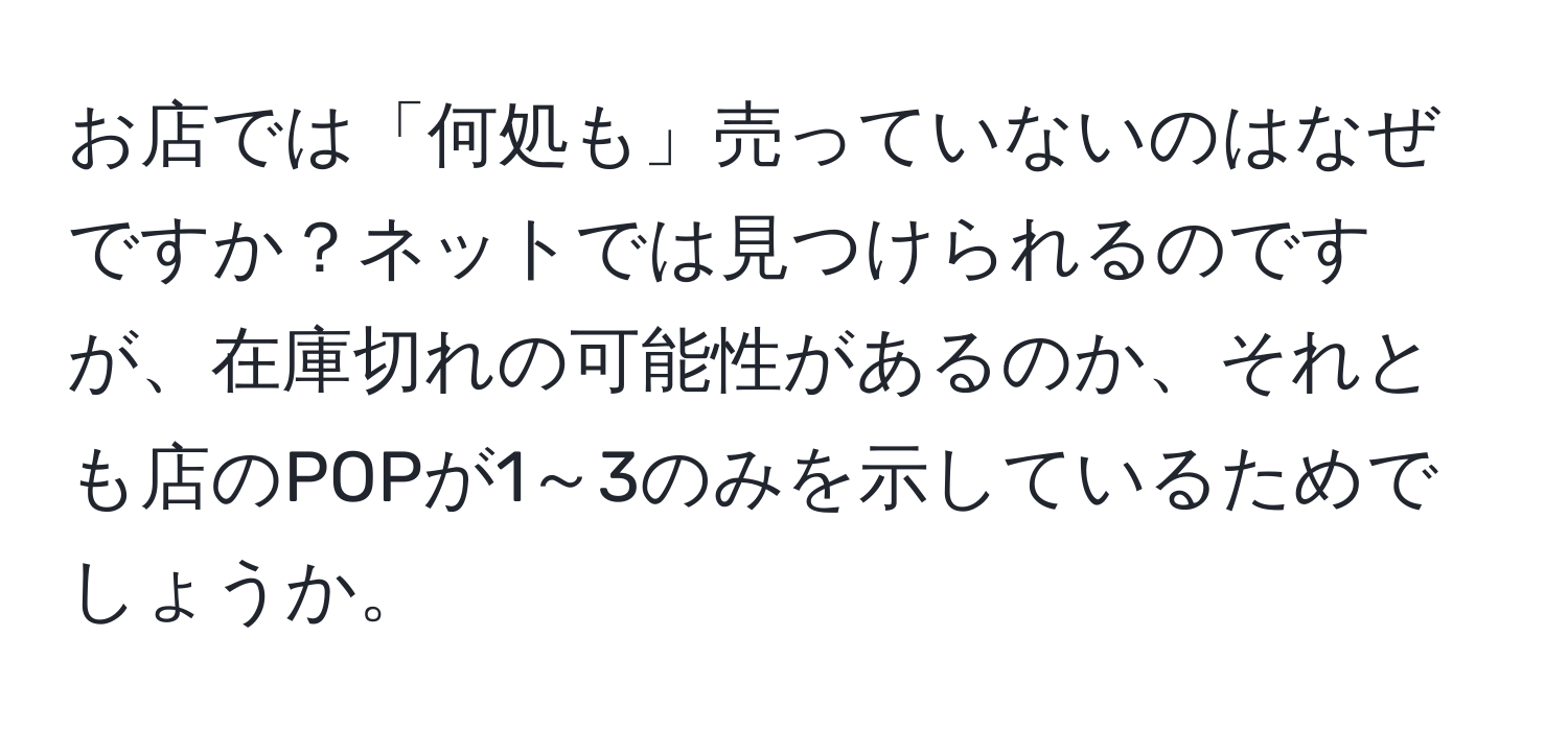 お店では「何処も」売っていないのはなぜですか？ネットでは見つけられるのですが、在庫切れの可能性があるのか、それとも店のPOPが1～3のみを示しているためでしょうか。