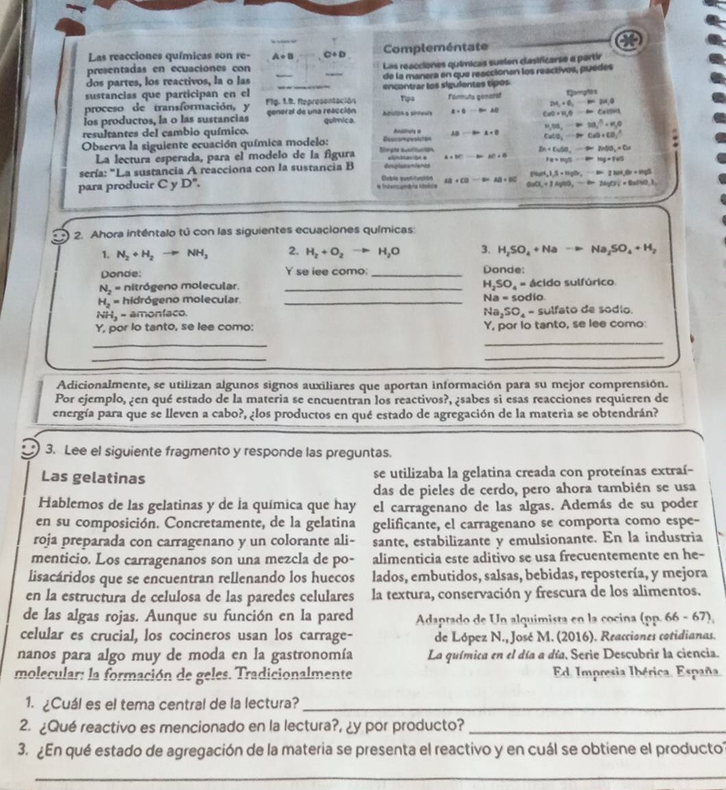 Las reacciones químicas son re- A+B C+D Compleméntate
presentadas en ecuaciones con
Las reacciones químicas suelen clasificarse a partir
dos partes, los reactivos, la o las _de la manera en que reaccionan los reactivos, puèdes
sustancias que participan en el encontrar los siguientes tipos
proceso de transformación, y Fig. I.B. Representación Tipa Férmuts generst 2H_2+O_2=2-P=2v(_10 Earahos
los productos, la o las sustancias general de una reacción química Atulón a sinneuls a+0to ∈fty AD CaO· H_2Oto ClCalOH
resultantes del cambio químico. -B=A+B H_2Od,to 28,^3+R,0
Observa la siguiente ecuación química modelo: Descompesicton
CaCO_3to Ca(O)+CO_3^(-
La lectura esperada, para el modelo de la figura Simple aublitucion enaación a A+BC -1= AC=0 D_1)+D_2wto 2,b+D_2+Dr
sería: "La sustancia A reacciona con la sustancia B desplasamiantd 10+1lg 5-10=log +f65
(italt,),beta =tigh,-is=zwt,otiss
Doble susnitucion
para producir C y D°. a Inters ambia ktolita AB+CB AB=BC 0u(X+1AgNO_3to Cl=0u(s),1
2. Ahora inténtalo tú con las siguientes ecuaciones químicas:
2.
1. N_2+H_2to NH_3 H_2+O_2to H_2O
3. H_2SO_4+Nato Na_2SO_4+H_2
Donde: Yse iee como: _Donde:
H_2SO_4=
N_2= nitrógeno molecular. _ácido sulfúrico.
Na=50
H_2= hidrógeno molecular _dío
NHj - amonfaco. Na_2SO_4 - sulfato de sodío.
Y, por lo tanto, se lee como: Y, por lo tanto, se lee como:
_
_
_
_
Adicionalmente, se utilizan algunos signos auxiliares que aportan información para su mejor comprensión.
Por ejemplo, ¿en qué estado de la materia se encuentran los reactivos?, ¿sabes si esas reacciones requieren de
energía para que se lleven a cabo?, ¿los productos en qué estado de agregación de la materia se obtendrán?
3. Lee el siguiente fragmento y responde las preguntas.
Las gelatinas se utilizaba la gelatina creada con proteínas extraí-
das de pieles de cerdo, pero ahora también se usa
Hablemos de las gelatinas y de la química que hay el carragenano de las algas. Además de su poder
en su composición. Concretamente, de la gelatina gelificante, el carragenano se comporta como espe-
roja preparada con carragenano y un colorante ali- sante, estabilizante y emulsionante. En la industria
menticio. Los carragenanos son una mezcla de po- alimenticia este aditivo se usa frecuentemente en he-
lisacáridos que se encuentran rellenando los huecos lados, embutidos, salsas, bebidas, repostería, y mejora
en la estructura de celulosa de las paredes celulares la textura, conservación y frescura de los alimentos.
de las algas rojas. Aunque su función en la pared  Adaptado de Un alquimista en la cocina (pp. 66 - 67),
celular es crucial, los cocineros usan los carrage- de López N., José M. (2016). Reacciones cotidianas.
nanos para algo muy de moda en la gastronomía La química en el día a día, Serie Descubrir la ciencia.
molecular: la formación de geles. Tradicionalmente Ed. Impresia Ibérica. España.
1. ¿Cuál es el tema central de la lectura?_
2. ¿Qué reactivo es mencionado en la lectura?, ¿y por producto?_
3. ¿En qué estado de agregación de la materia se presenta el reactivo y en cuál se obtiene el producto?
_