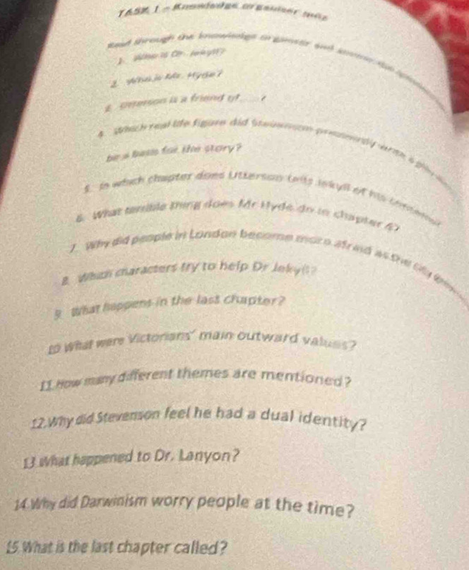 toat through the knowiakgs on gmstr and sonne t e 
'eto C l g 
. Wha j Mr. Hyde ? 
E cmesson is a friend o_ 
4 Which real lte figare did Swaw ae pe emerdy wmh i fi l 
be a beas for the stary ? 
S. In which chapter does Uttersos (wits inkyll of his comenal 
6. What tmible thing does Mr Hyde do in chapter 47
7. Why did people in London become mor o afreid as the Gy tm 
B Which characters try to help Dr Jeky( 
9. What happens in the last chapter? 
to Whet were Victorians' main outward values? 
I1 How many different themes are mentioned? 
12.Why did Stevenson feel he had a dual identity? 
13 what happened to Dr. Lanyon? 
14. Why did Darwinism worry people at the time? 
15 What is the last chapter called?