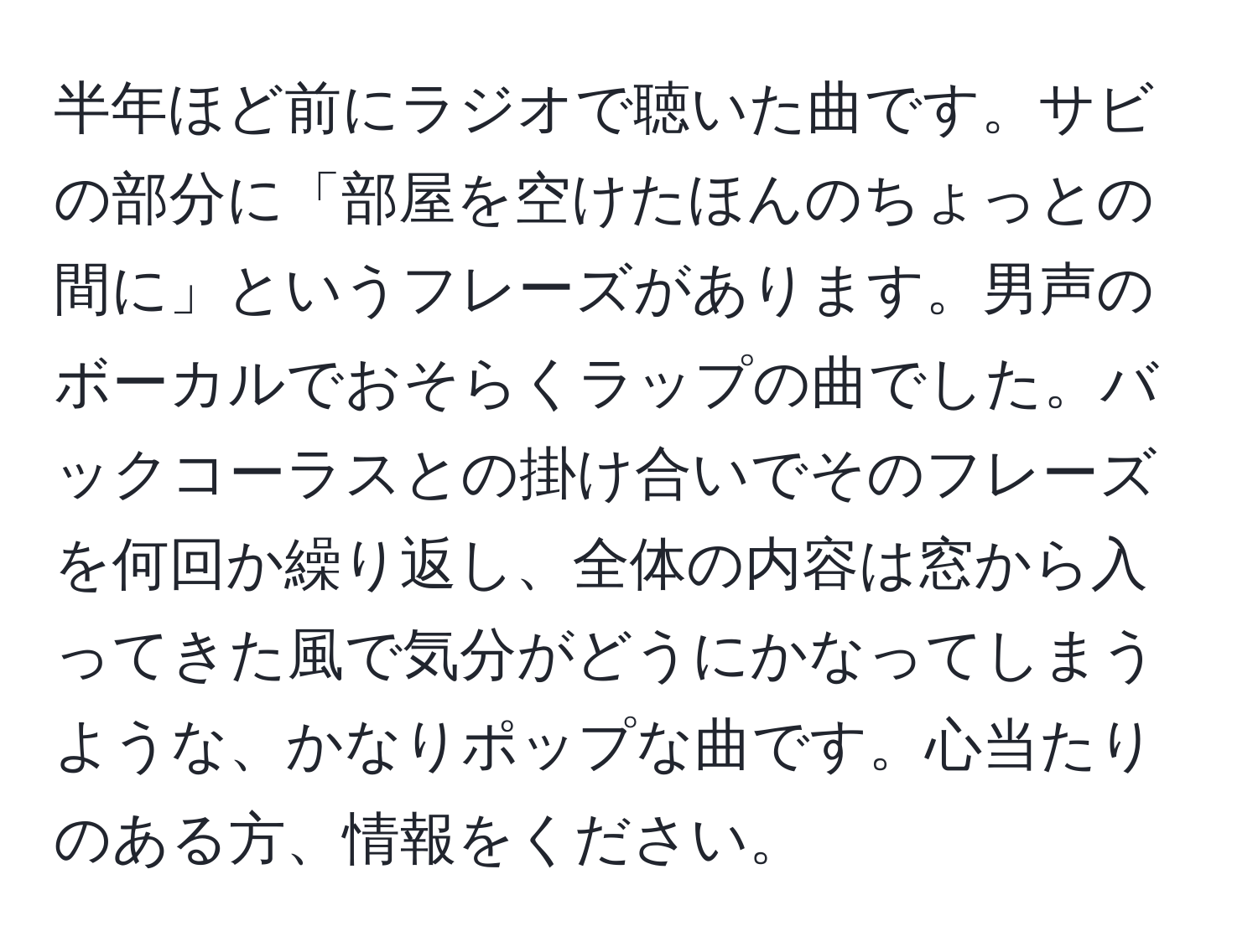 半年ほど前にラジオで聴いた曲です。サビの部分に「部屋を空けたほんのちょっとの間に」というフレーズがあります。男声のボーカルでおそらくラップの曲でした。バックコーラスとの掛け合いでそのフレーズを何回か繰り返し、全体の内容は窓から入ってきた風で気分がどうにかなってしまうような、かなりポップな曲です。心当たりのある方、情報をください。