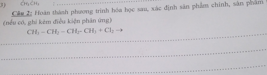 CH_3CH_3
Câu 2: Hoàn thành phương trình hóa học sau, xác định sản phẩm chính, sản phẩm 
(nếu có, ghi kèm điều kiện phản ứng) 
_ CH_3-CH_2-CH_2-CH_3+Cl_2
_ 
_