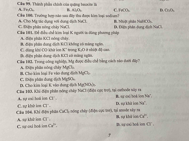 Thành phần chính của quặng bauxite là
A. Fe_3O_4.
B. Al_2O_3. C. FeCO_3. D. Cr_2O_3.
Câu 100. Trường hợp nào sau đây thu được kim loại sodium?
A. Cho Mg tác dụng với dung dịch NaCl. B. Nhiệt phân NaHCO_3.
C. Điện phân nóng chảy NaCl. D. Điện phân dung dịch NaCl.
Câu 101. Để điều chế kim loại K người ta dùng phương pháp
A. điện phân KCl nóng chảy.
B. điện phân dung dịch KCl không có màng ngăn.
C. dùng khí CO khử ion K^+ trong K_2O ở nhiệt độ cao.
D. điện phân dung dịch KCl có màng ngăn.
Câu 102. Trong công nghiệp, Mg được điều chế bằng cách nào dưới đây?
A. Điện phân nóng chảy MgCl_2.
B. Cho kim loại Fe vào dung dịch MgCl_2.
C. Điện phân dung dịch MgSO₄.
D. Cho kim loại K vào dung dịch Mg(NO_3)_2.
Câu 103. Khi điện phân nóng chảy NaCl (điện cực trơ), tại cathode xảy ra
A. sự oxi hoá ion Cl¯ . B. sự oxi hoá ion Na*.
C. sự khử ion Cl¯ . D. sự khử ion Na*.
Câu 104. Khi điện phân CaCl_2 nóng chảy (điện cực trơ), tại anode xảy ra
A. sự khử ion Cl . B. sự khử ion Ca^(2+).
C. sự oxi hoá ion Ca^(2+). D. sự oxi hoá ion Cl¯ .
7