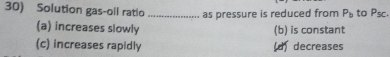 Solution gas-oil ratio _to Psc.
as pressure is reduced from P_b
(a) increases slowly (b) is constant
(c) increases rapidly (d) decreases
