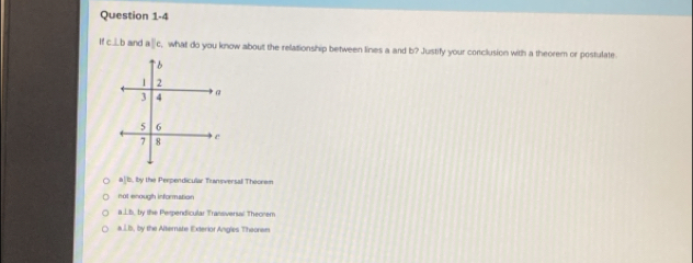 Ifc⊥ b and aparallel c t, what do you know about the relationship between lines a and b? Justify your conclusion with a theorem or postulate
aparallel b by the Perpendicular Tamsversal Theorw
not enougth information
a⊥ b, ty the Perpendicular Transversal Theorem
m∠ B, B y the Alternate Exterior Angles Theorem