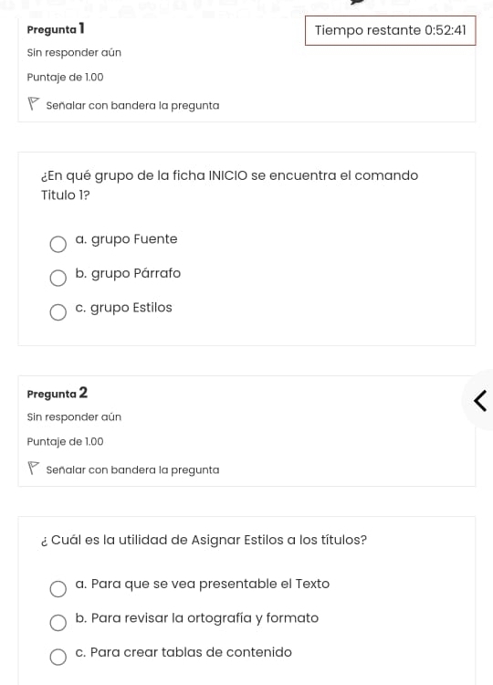 Pregunta 1 Tiempo restante 0:52:41
Sin responder aún
Puntaje de 1.00
Señalar con bandera la pregunta
¿En qué grupo de la ficha INICIO se encuentra el comando
Titulo 1?
a. grupo Fuente
b. grupo Párrafo
c. grupo Estilos
Pregunta 2
Sin responder aún
Puntaje de 1.00
Señalar con bandera la pregunta
¿ Cuál es la utilidad de Asignar Estilos a los títulos?
a. Para que se vea presentable el Texto
b. Para revisar la ortografía y formato
c. Para crear tablas de contenido