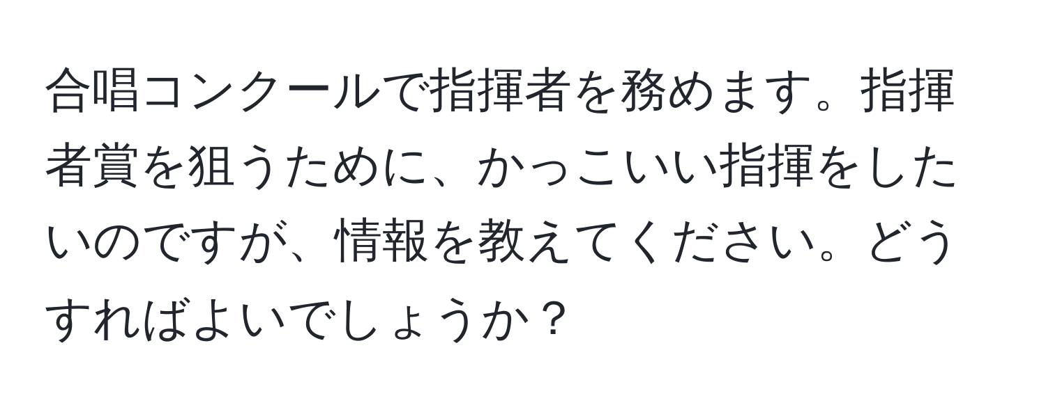 合唱コンクールで指揮者を務めます。指揮者賞を狙うために、かっこいい指揮をしたいのですが、情報を教えてください。どうすればよいでしょうか？