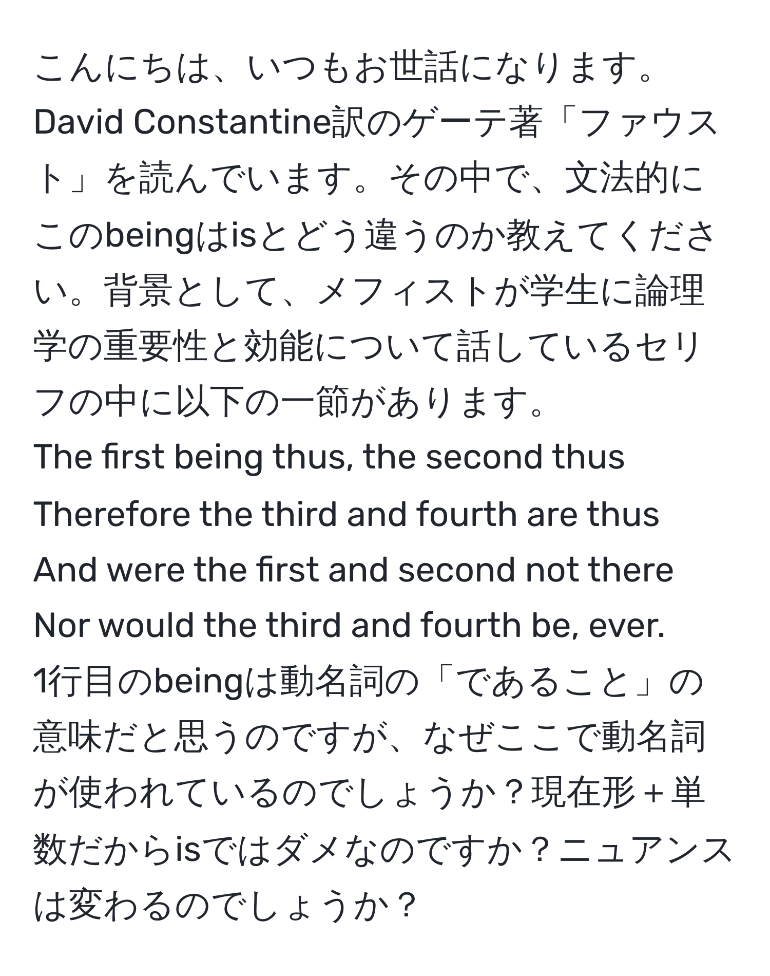 こんにちは、いつもお世話になります。David Constantine訳のゲーテ著「ファウスト」を読んでいます。その中で、文法的にこのbeingはisとどう違うのか教えてください。背景として、メフィストが学生に論理学の重要性と効能について話しているセリフの中に以下の一節があります。  
The first being thus, the second thus  
Therefore the third and fourth are thus  
And were the first and second not there  
Nor would the third and fourth be, ever.  
1行目のbeingは動名詞の「であること」の意味だと思うのですが、なぜここで動名詞が使われているのでしょうか？現在形＋単数だからisではダメなのですか？ニュアンスは変わるのでしょうか？