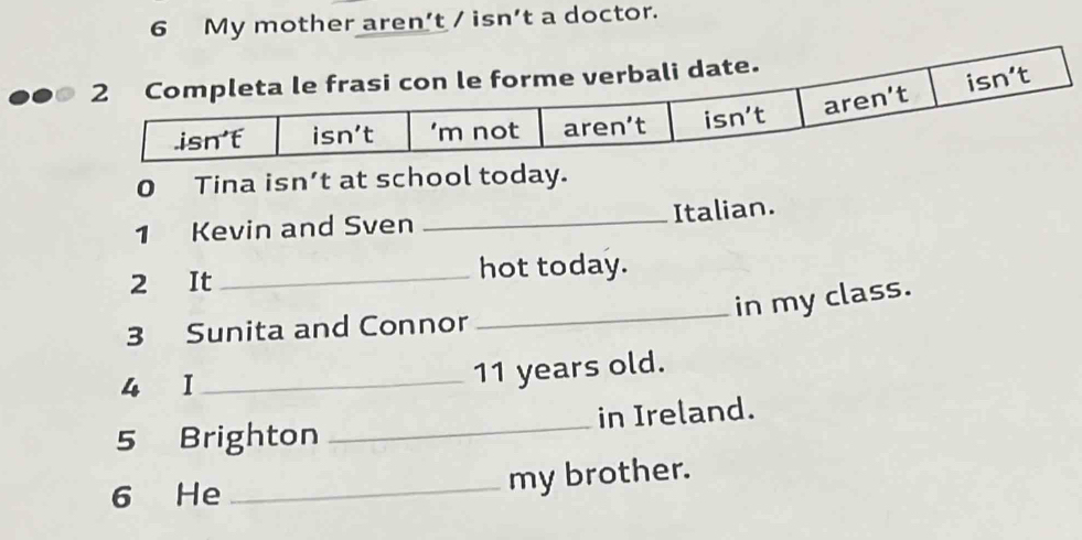 My mother aren’t / isn’t a doctor.
0 Tina isn’t at school today.
_
Italian.
1 Kevin and Sven
2 It _hot today.
_in my class.
3 Sunita and Connor
4 I_
11 years old.
5 Brighton _in Ireland.
6 He _my brother.