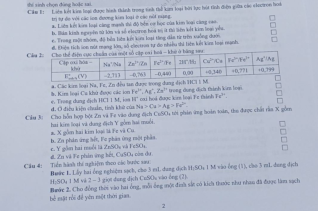 thí sinh chọn đúng hoặc sai.
Câu 1: Liên kết kim loại được hình thành trong tinh thể kim loại bởi lực hút tĩnh điện giữa các electron hoá
trị tự do với các ion dương kim loại ở các nút mạng.
a. Liên kết kim loại càng mạnh thì độ bền cơ học của kim loại càng cao.
b. Bán kính nguyên tử lớn và số electron hoá trị ít thì liên kết kim loại yếu.
c. Trong một nhóm, độ bền liên kết kim loại tăng dần từ trên xuống dưới.
d. Điện tích ion nút mạng lớn, số electron tự do nhiều thì liên kết kim loại mạnh.
C
a. Các kim loại Na, Fe, Zn đều tan được trong dung dịch HCl 1
b. Kim loại Cu khử được các ion Fe^(3+),Ag^+,Zn^(2+) trong dung dịch thành kim loại.
c. Trong dung dịch HCl 1 M, ion H^+ oxi hoá được kim loại Fe thành Fe^(3+).
d. Ở điều kiện chuẩn, tính khử của Na>Cu>Ag>Fe^(2+).
Câu 3: Cho hỗn hợp bột Zn và Fe vào dung dịch CuS O_4 tới phản ứng hoàn toàn, thu được chất rắn X gồm
hai kim loại và dung dịch Y gồm hai muối.
a. X gồm hai kim loại là Fe và Cu.
b. Zn phản ứng hết, Fe phản ứng một phần. □
□
c. Y gồm hai muối là ZnSO_4 và FeSO₄.
□
d. Zn và Fe phản ứng hết, CuSO_4 còn dư
Câu 4: :Tiến hành thí nghiệm theo các bước sau:
Bước 1. Lấy hai ống nghiệm sạch, cho 3 mL dung dịch H_2SO_4 1 M vào ống (1), cho 3 mL dung dịch
H_2SO_4 1 M và 2 - 3 giọt dung dịch CuSO_4 4 vào ổng (2).
Bước 2. Cho đồng thời vào hai ống, mỗi ống một đinh sắt có kích thước như nhau đã được làm sạch
bề mặt rồi đề yên một thời gian.
2