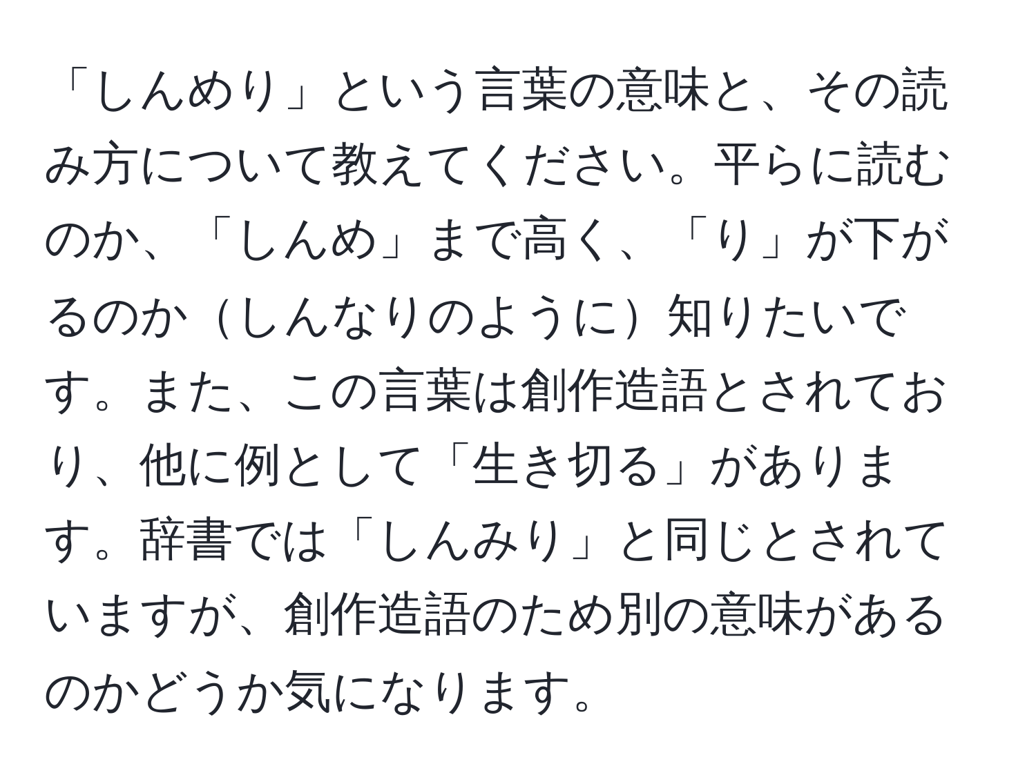 「しんめり」という言葉の意味と、その読み方について教えてください。平らに読むのか、「しんめ」まで高く、「り」が下がるのかしんなりのように知りたいです。また、この言葉は創作造語とされており、他に例として「生き切る」があります。辞書では「しんみり」と同じとされていますが、創作造語のため別の意味があるのかどうか気になります。